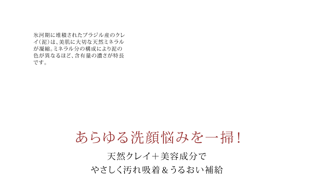 氷河期に堆積されたブラジル産のクレイ（泥）は、美肌に大切な天然ミネラルが凝縮。ミネラル分の構成により泥の色が異なるほど、含有量の濃さが特長です。　あらゆる洗顔悩みを一掃！　天然クレイ＋美容成分でやさしく汚れ吸着＆うるおい補給