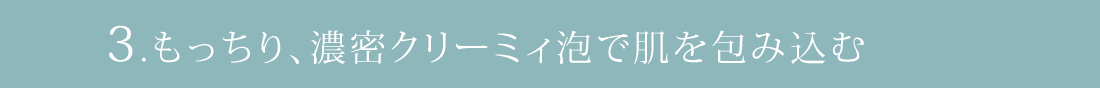 3.もっちり、濃密クリーミィ泡で肌を包み込む