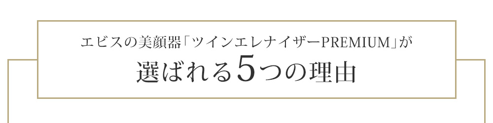 エビスの美顔器「ツインエレナイザーＰＲＥＭＩＵＭ」が
選ばれる5つの理由