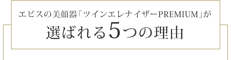 エビスの美顔器「ツインエレナイザーＰＲＥＭＩＵＭ」が
選ばれる5つの理由