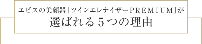 エビスの美顔器「ツインエレナイザーＰＲＥＭＩＵＭ」が
選ばれる5つの理由